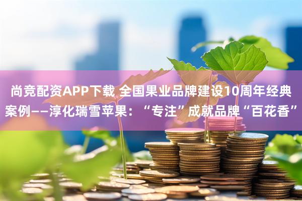 尚竞配资APP下载 全国果业品牌建设10周年经典案例——淳化瑞雪苹果：“专注”成就品牌“百花香”
