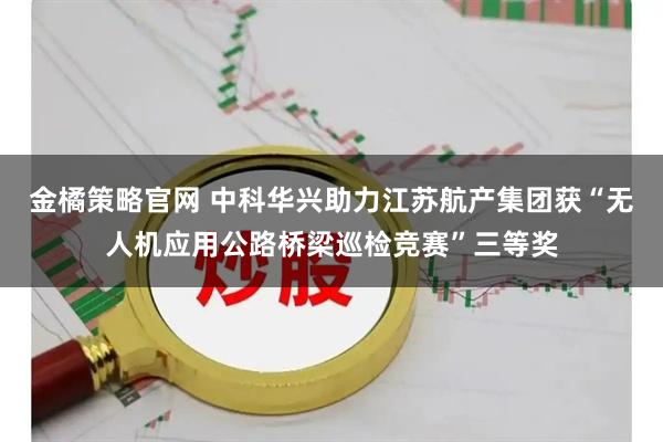 金橘策略官网 中科华兴助力江苏航产集团获“无人机应用公路桥梁巡检竞赛”三等奖