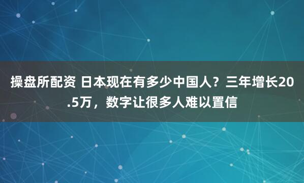 操盘所配资 日本现在有多少中国人？三年增长20.5万，数字让很多人难以置信