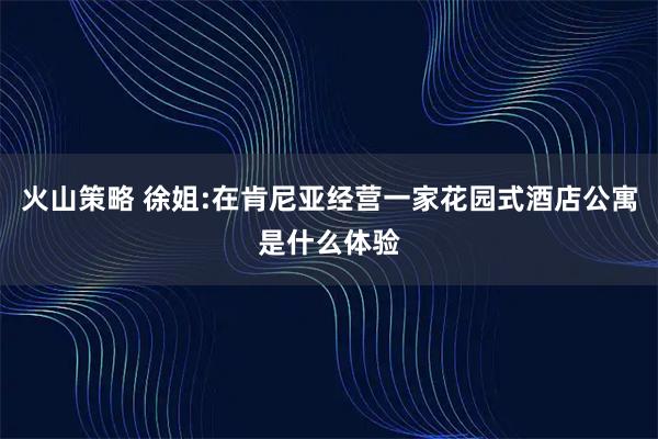 火山策略 徐姐:在肯尼亚经营一家花园式酒店公寓是什么体验