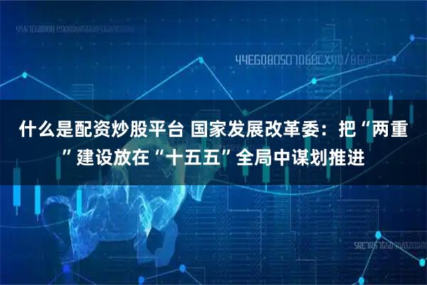 什么是配资炒股平台 国家发展改革委:把“两重”建设放在“十五五”全局中谋划推进