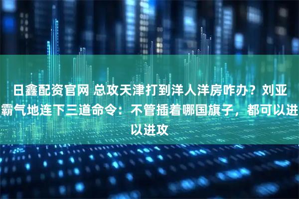 日鑫配资官网 总攻天津打到洋人洋房咋办？刘亚楼霸气地连下三道命令：不管插着哪国旗子，都可以进攻