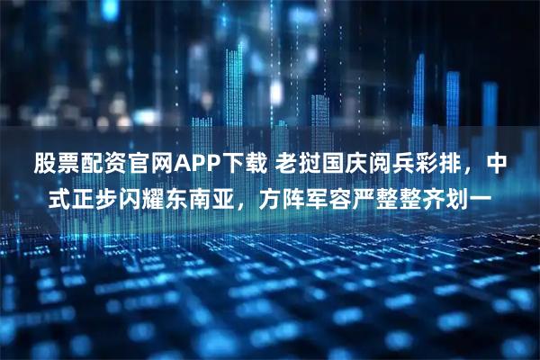 股票配资官网APP下载 老挝国庆阅兵彩排，中式正步闪耀东南亚，方阵军容严整整齐划一