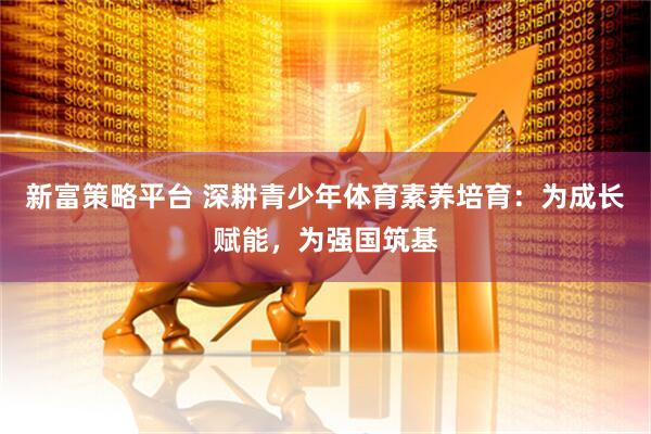 新富策略平台 深耕青少年体育素养培育：为成长赋能，为强国筑基