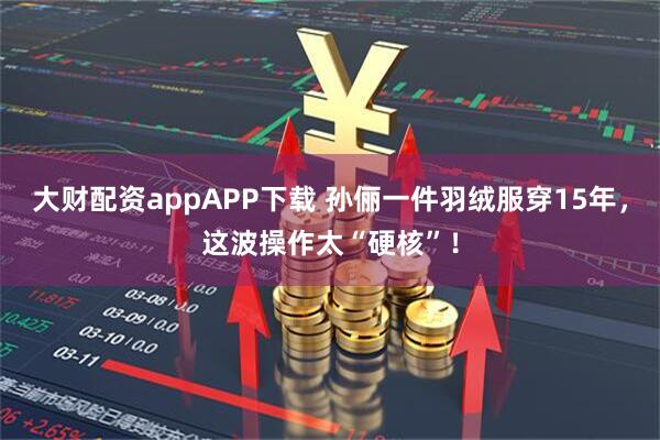 大财配资appAPP下载 孙俪一件羽绒服穿15年,这波操作太“硬核”!