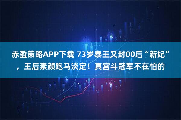 赤盈策略APP下载 73岁泰王又封00后“新妃”,王后素颜跑马淡定!真宫斗冠军不在怕的