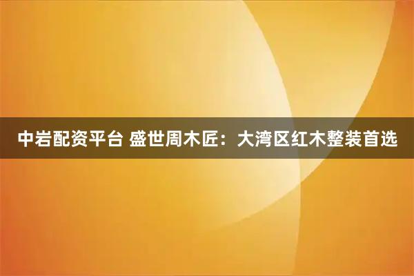 中岩配资平台 盛世周木匠：大湾区红木整装首选