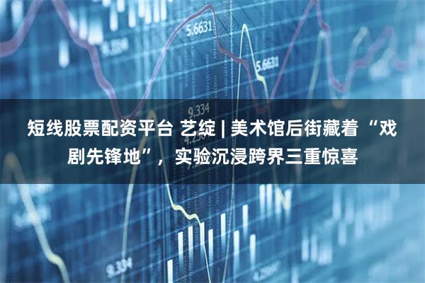 短线股票配资平台 艺绽 | 美术馆后街藏着 “戏剧先锋地”，实验沉浸跨界三重惊喜