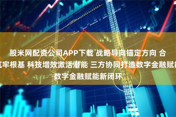 股米网配资公司APP下载 战略导向锚定方向 合规护航筑牢根基 科技增效激活潜能 三方协同打造数字金融赋能新闭环