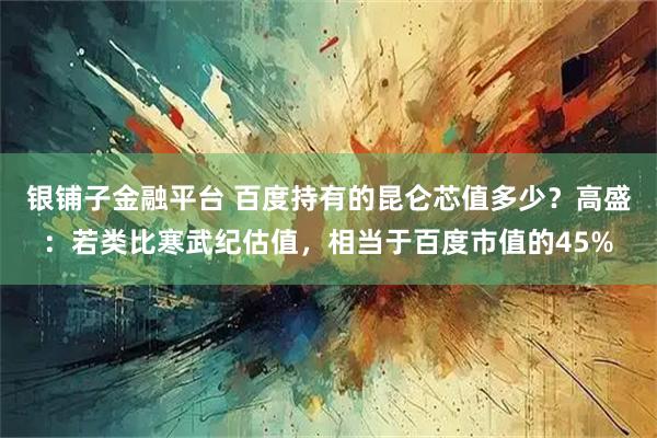 银铺子金融平台 百度持有的昆仑芯值多少？高盛：若类比寒武纪估值，相当于百度市值的45%