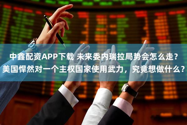 中鑫配资APP下载 未来委内瑞拉局势会怎么走？美国悍然对一个主权国家使用武力，究竟想做什么？
