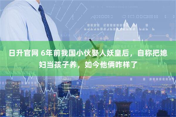日升官网 6年前我国小伙娶人妖皇后，自称把媳妇当孩子养，如今他俩咋样了