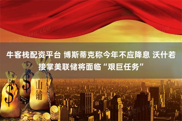 牛客栈配资平台 博斯蒂克称今年不应降息 沃什若接掌美联储将面临“艰巨任务”