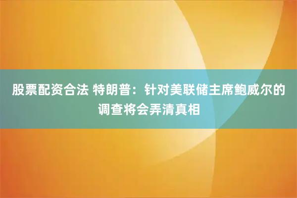 股票配资合法 特朗普：针对美联储主席鲍威尔的调查将会弄清真相