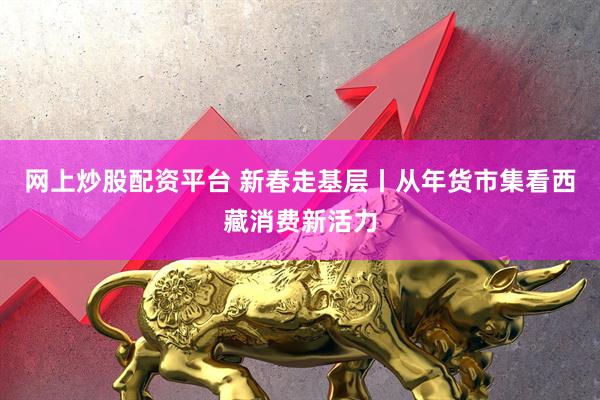 网上炒股配资平台 新春走基层丨从年货市集看西藏消费新活力